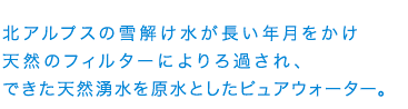 北アルプスの雪解け水が長い年月をかけ天然のフィルターによりろ過され、できた天然湧水を原水としたピュアウォーター
