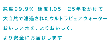 純度99.9% 硬度1.05 25年をかけて大自然で濾過されたウルトラピュアウォーターおいしい水を、よりおいしく、より安全にお届けします
